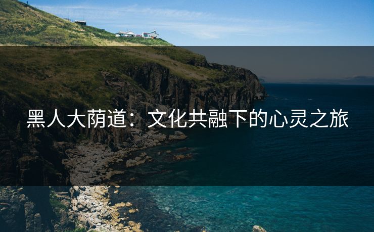黑人大荫道:文化共融下的心灵之旅 黑人大荫道:文化共融下的心灵之旅