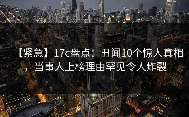 【紧急】17c盘点:丑闻10个惊人真相,当事人上榜理由罕见令人炸裂 【紧急】17c盘点:丑闻10个惊人真相,当事人上榜理由罕见令人炸裂
