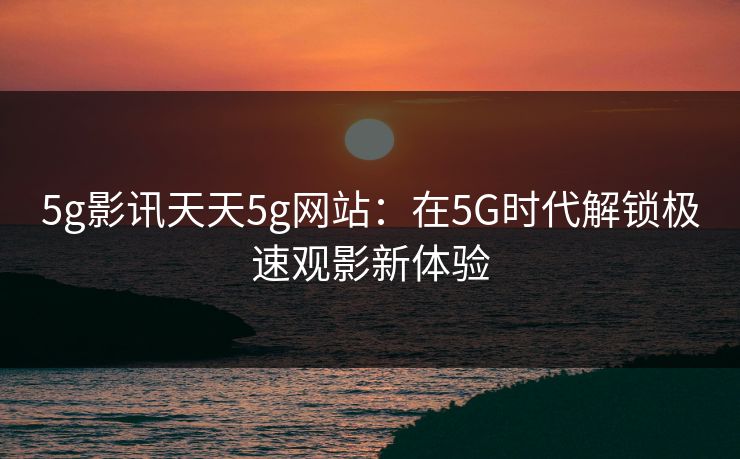5g影讯天天5g网站:在5G时代解锁极速观影新体验 5g影讯天天5g网站:在5G时代解锁极速观影新体验