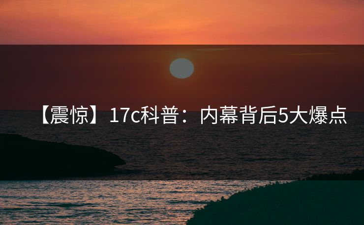 【震惊】17c科普:内幕背后5大爆点 【震惊】17c科普:内幕背后5大爆点