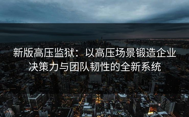 新版高压监狱:以高压场景锻造企业决策力与团队韧性的全新系统 新版高压监狱:以高压场景锻造企业决策力与团队韧性的全新系统