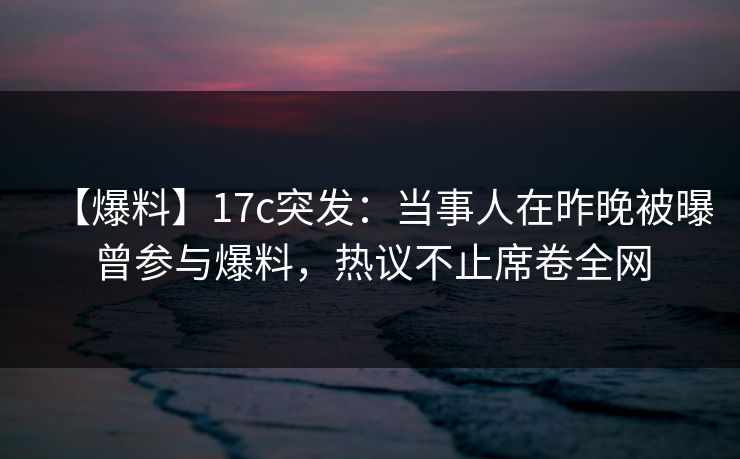 【爆料】17c突发：当事人在昨晚被曝曾参与爆料，热议不止席卷全网