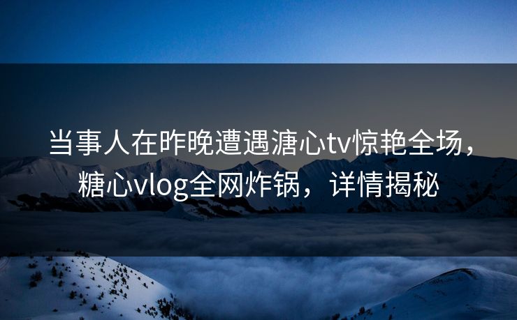 当事人在昨晚遭遇溏心tv惊艳全场,糖心vlog全网炸锅,详情揭秘 当事人在昨晚遭遇溏心tv惊艳全场,糖心vlog全网炸锅,详情揭秘