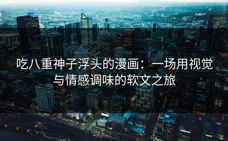 吃八重神子浮头的漫画：一场用视觉与情感调味的软文之旅
