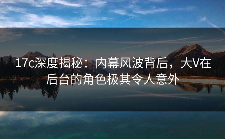 17c深度揭秘:内幕风波背后,大V在后台的角色极其令人意外 17c深度揭秘:内幕风波背后,大V在后台的角色极其令人意外