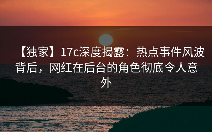 【独家】17c深度揭露：热点事件风波背后，网红在后台的角色彻底令人意外
