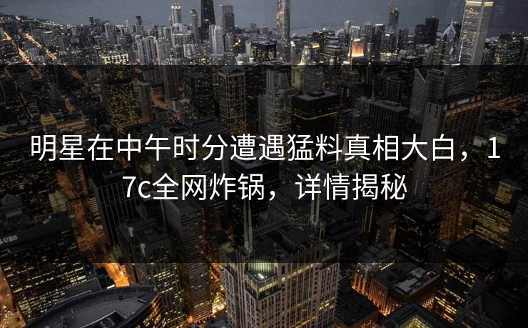 明星在中午时分遭遇猛料真相大白,17c全网炸锅,详情揭秘 明星在中午时分遭遇猛料真相大白,17c全网炸锅,详情揭秘
