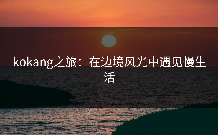 kokang之旅:在边境风光中遇见慢生活 kokang之旅:在边境风光中遇见慢生活