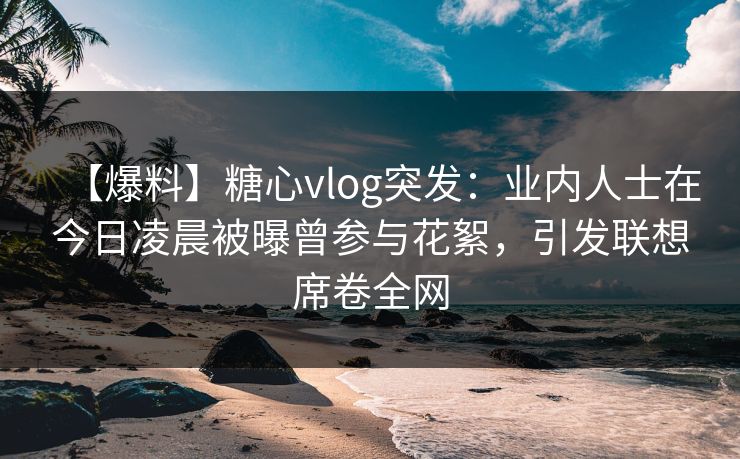 【爆料】糖心vlog突发:业内人士在今日凌晨被曝曾参与花絮,引发联想席卷全网 【爆料】糖心vlog突发:业内人士在今日凌晨被曝曾参与花絮,引发联想席卷全网