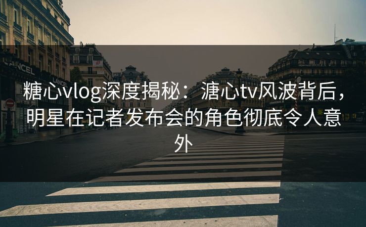 糖心vlog深度揭秘:溏心tv风波背后,明星在记者发布会的角色彻底令人意外 糖心vlog深度揭秘:溏心tv风波背后,明星在记者发布会的角色彻底令人意外