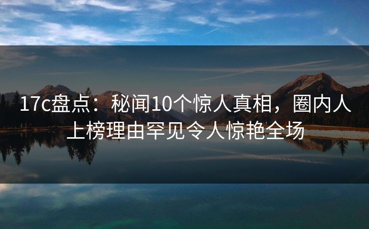17c盘点：秘闻10个惊人真相，圈内人上榜理由罕见令人惊艳全场