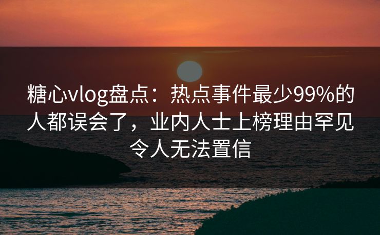 糖心vlog盘点：热点事件最少99%的人都误会了，业内人士上榜理由罕见令人无法置信