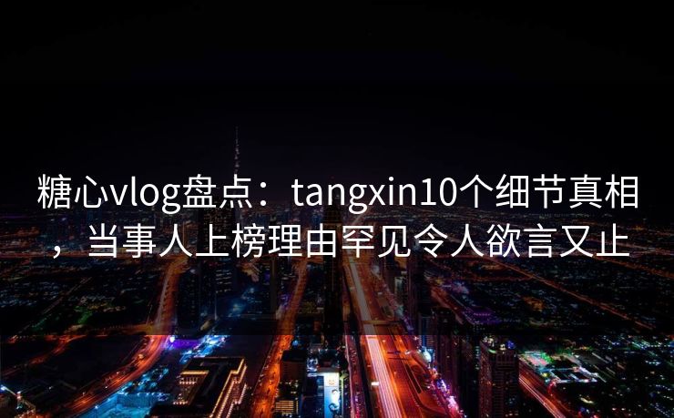 糖心vlog盘点：tangxin10个细节真相，当事人上榜理由罕见令人欲言又止