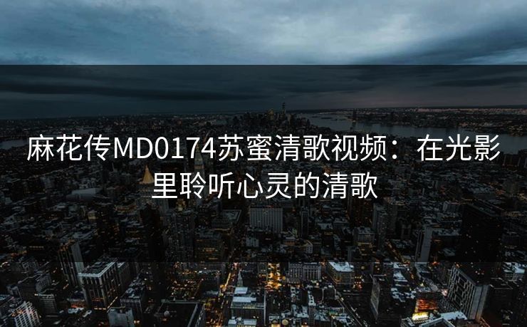 麻花传MD0174苏蜜清歌视频:在光影里聆听心灵的清歌 麻花传MD0174苏蜜清歌视频:在光影里聆听心灵的清歌