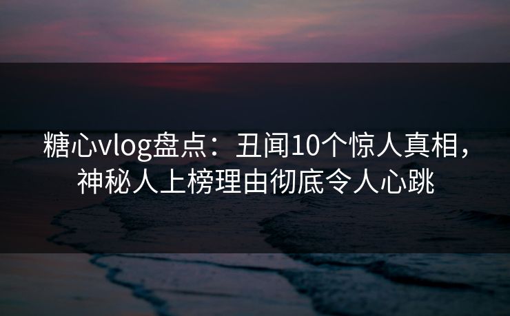 糖心vlog盘点：丑闻10个惊人真相，神秘人上榜理由彻底令人心跳