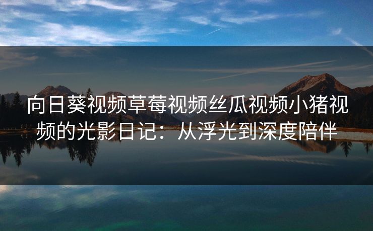 向日葵视频草莓视频丝瓜视频小猪视频的光影日记：从浮光到深度陪伴