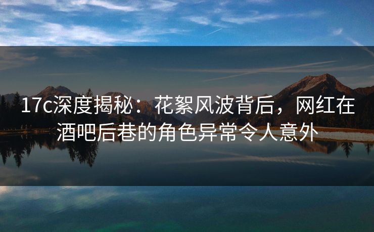 17c深度揭秘：花絮风波背后，网红在酒吧后巷的角色异常令人意外