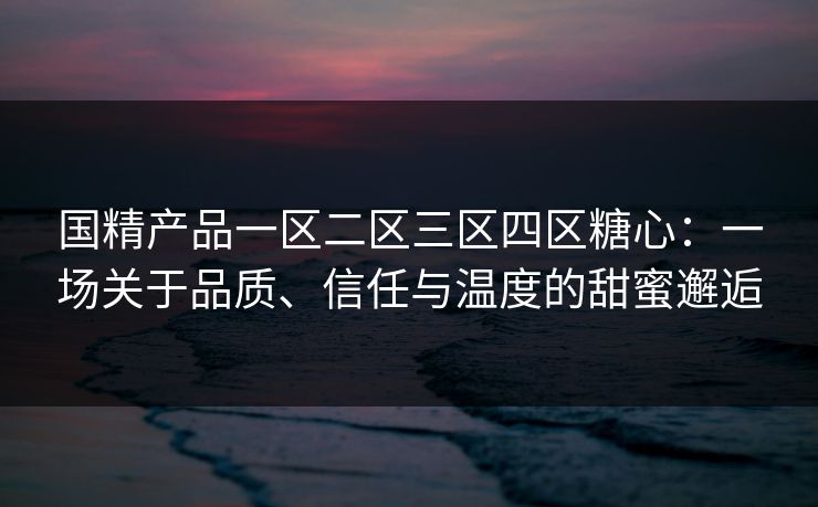 国精产品一区二区三区四区糖心：一场关于品质、信任与温度的甜蜜邂逅