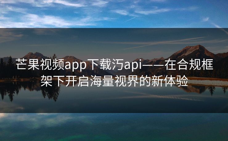 芒果视频app下载汅api——在合规框架下开启海量视界的新体验 芒果视频app下载汅api——在合规框架下开启海量视界的新体验