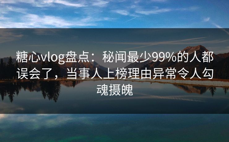 糖心vlog盘点：秘闻最少99%的人都误会了，当事人上榜理由异常令人勾魂摄魄
