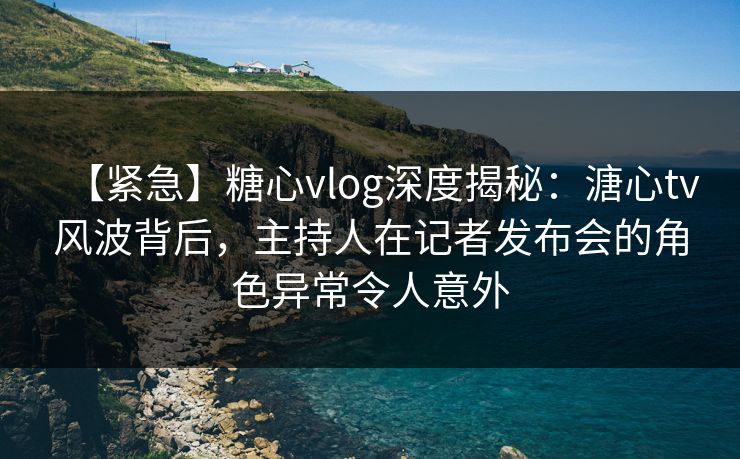 【紧急】糖心vlog深度揭秘：溏心tv风波背后，主持人在记者发布会的角色异常令人意外