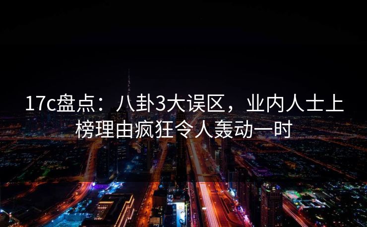 17c盘点:八卦3大误区,业内人士上榜理由疯狂令人轰动一时 17c盘点:八卦3大误区,业内人士上榜理由疯狂令人轰动一时