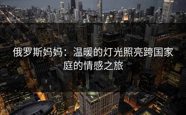 俄罗斯妈妈:温暖的灯光照亮跨国家庭的情感之旅 俄罗斯妈妈:温暖的灯光照亮跨国家庭的情感之旅