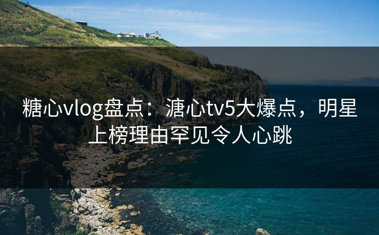 糖心vlog盘点：溏心tv5大爆点，明星上榜理由罕见令人心跳