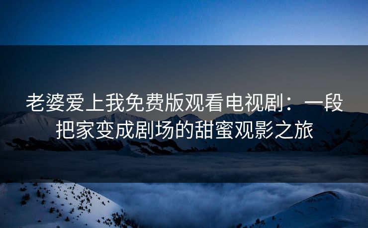 老婆爱上我免费版观看电视剧:一段把家变成剧场的甜蜜观影之旅 老婆爱上我免费版观看电视剧:一段把家变成剧场的甜蜜观影之旅