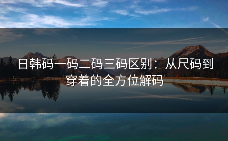 日韩码一码二码三码区别：从尺码到穿着的全方位解码
