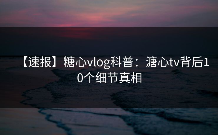 【速报】糖心vlog科普：溏心tv背后10个细节真相