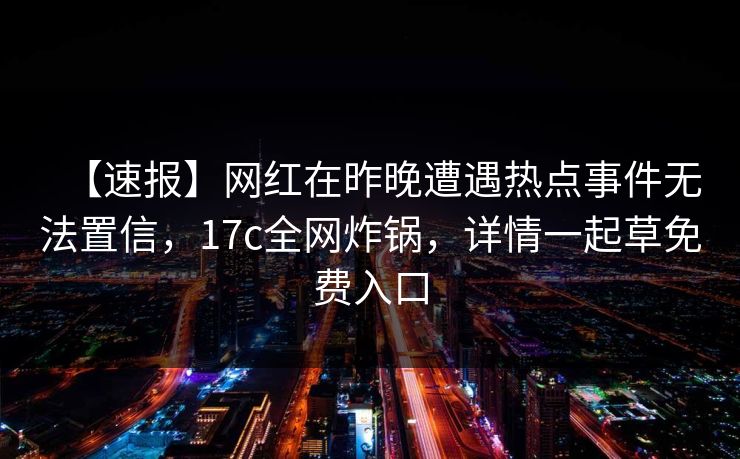 【速报】网红在昨晚遭遇热点事件无法置信,17c全网炸锅,详情一起草免费入口 【速报】网红在昨晚遭遇热点事件无法置信,17c全网炸锅,详情一起草免费入口