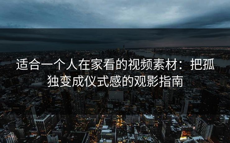 适合一个人在家看的视频素材:把孤独变成仪式感的观影指南 适合一个人在家看的视频素材:把孤独变成仪式感的观影指南