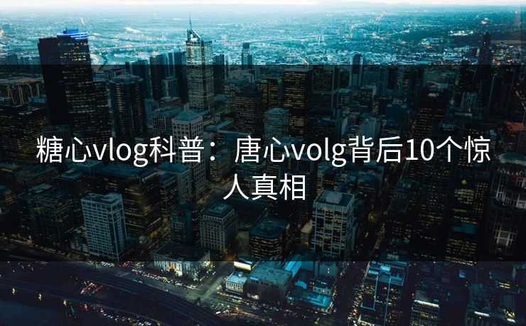 糖心vlog科普：唐心volg背后10个惊人真相