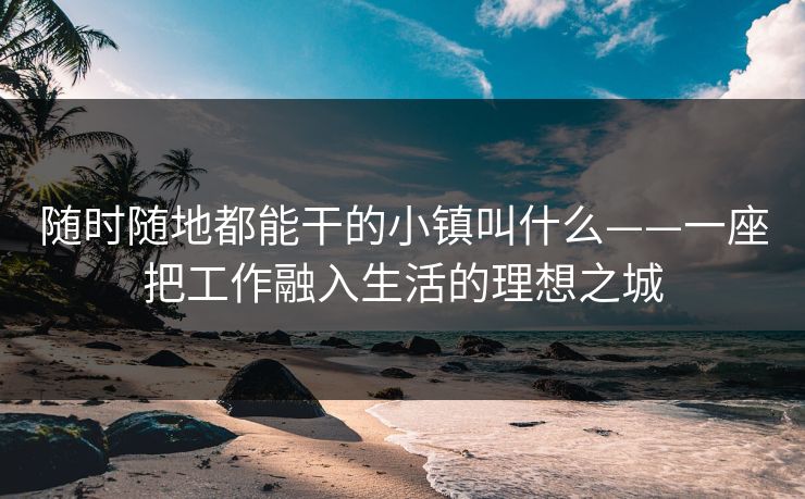 随时随地都能干的小镇叫什么——一座把工作融入生活的理想之城 随时随地都能干的小镇叫什么——一座把工作融入生活的理想之城