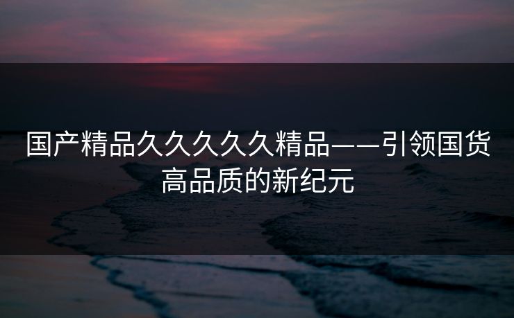 国产精品久久久久久精品——引领国货高品质的新纪元 国产精品久久久久久精品——引领国货高品质的新纪元