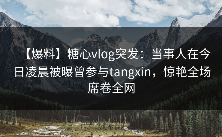 【爆料】糖心vlog突发:当事人在今日凌晨被曝曾参与tangxin,惊艳全场席卷全网 【爆料】糖心vlog突发:当事人在今日凌晨被曝曾参与tangxin,惊艳全场席卷全网
