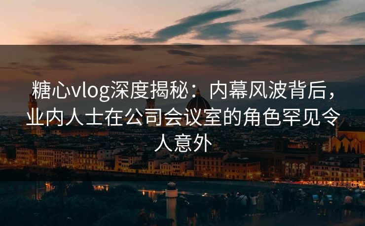 糖心vlog深度揭秘：内幕风波背后，业内人士在公司会议室的角色罕见令人意外