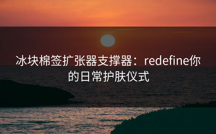 冰块棉签扩张器支撑器:redefine你的日常护肤仪式 冰块棉签扩张器支撑器:redefine你的日常护肤仪式