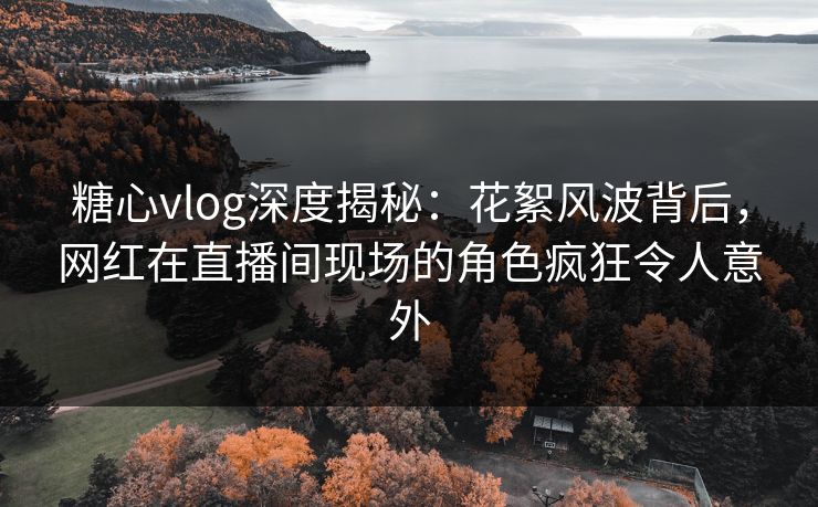 糖心vlog深度揭秘：花絮风波背后，网红在直播间现场的角色疯狂令人意外
