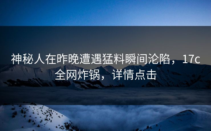 神秘人在昨晚遭遇猛料瞬间沦陷，17c全网炸锅，详情点击