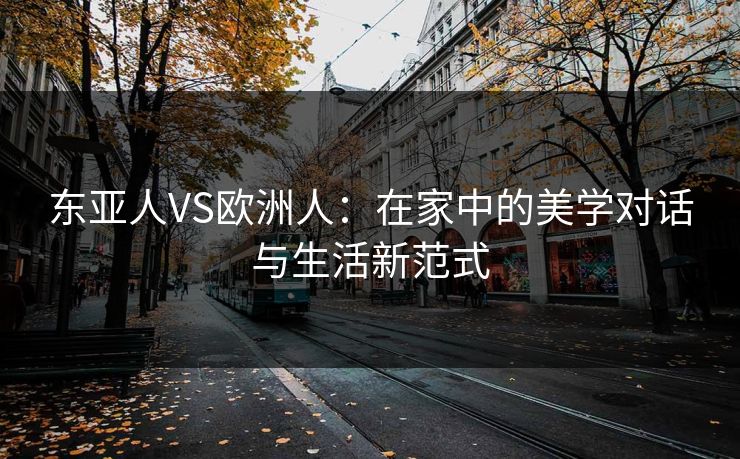 东亚人VS欧洲人:在家中的美学对话与生活新范式 东亚人VS欧洲人:在家中的美学对话与生活新范式
