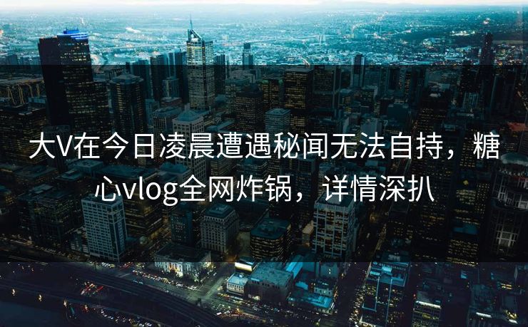 大V在今日凌晨遭遇秘闻无法自持,糖心vlog全网炸锅,详情深扒 大V在今日凌晨遭遇秘闻无法自持,糖心vlog全网炸锅,详情深扒
