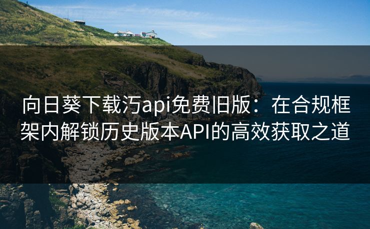 向日葵下载汅api免费旧版:在合规框架内解锁历史版本API的高效获取之道 向日葵下载汅api免费旧版:在合规框架内解锁历史版本API的高效获取之道