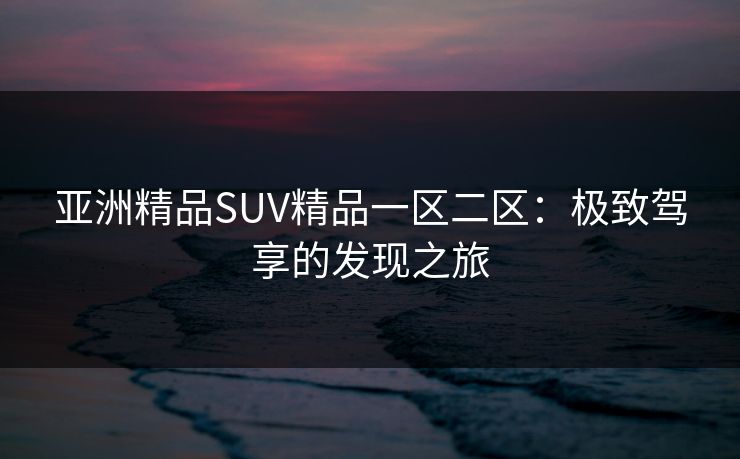 亚洲精品SUV精品一区二区:极致驾享的发现之旅 亚洲精品SUV精品一区二区:极致驾享的发现之旅