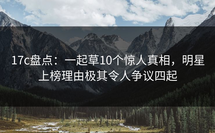 17c盘点：一起草10个惊人真相，明星上榜理由极其令人争议四起
