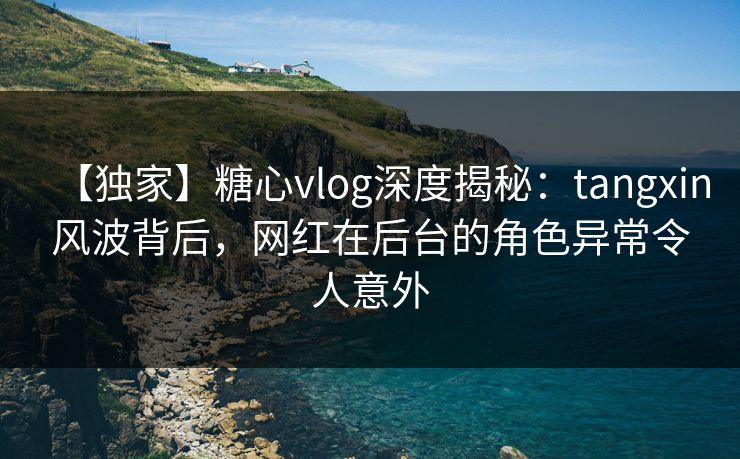 【独家】糖心vlog深度揭秘:tangxin风波背后,网红在后台的角色异常令人意外 【独家】糖心vlog深度揭秘:tangxin风波背后,网红在后台的角色异常令人意外
