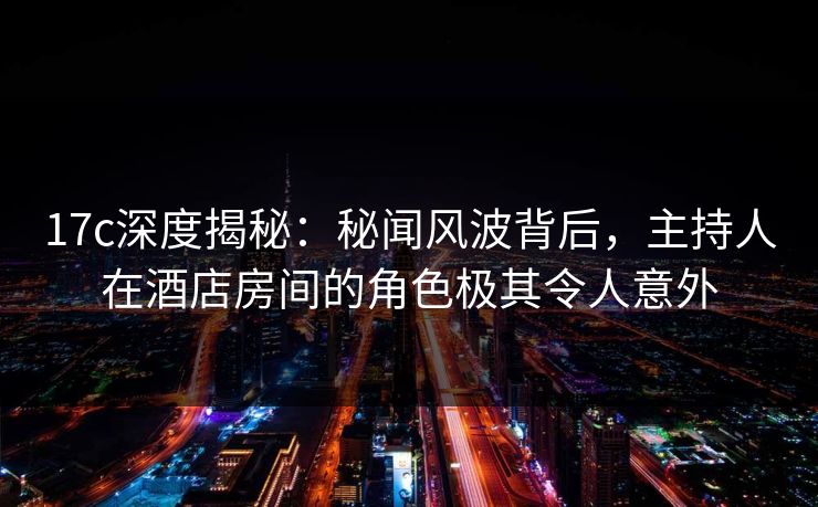 17c深度揭秘：秘闻风波背后，主持人在酒店房间的角色极其令人意外