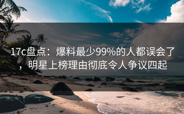 17c盘点：爆料最少99%的人都误会了，明星上榜理由彻底令人争议四起