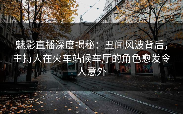 魅影直播深度揭秘：丑闻风波背后，主持人在火车站候车厅的角色愈发令人意外